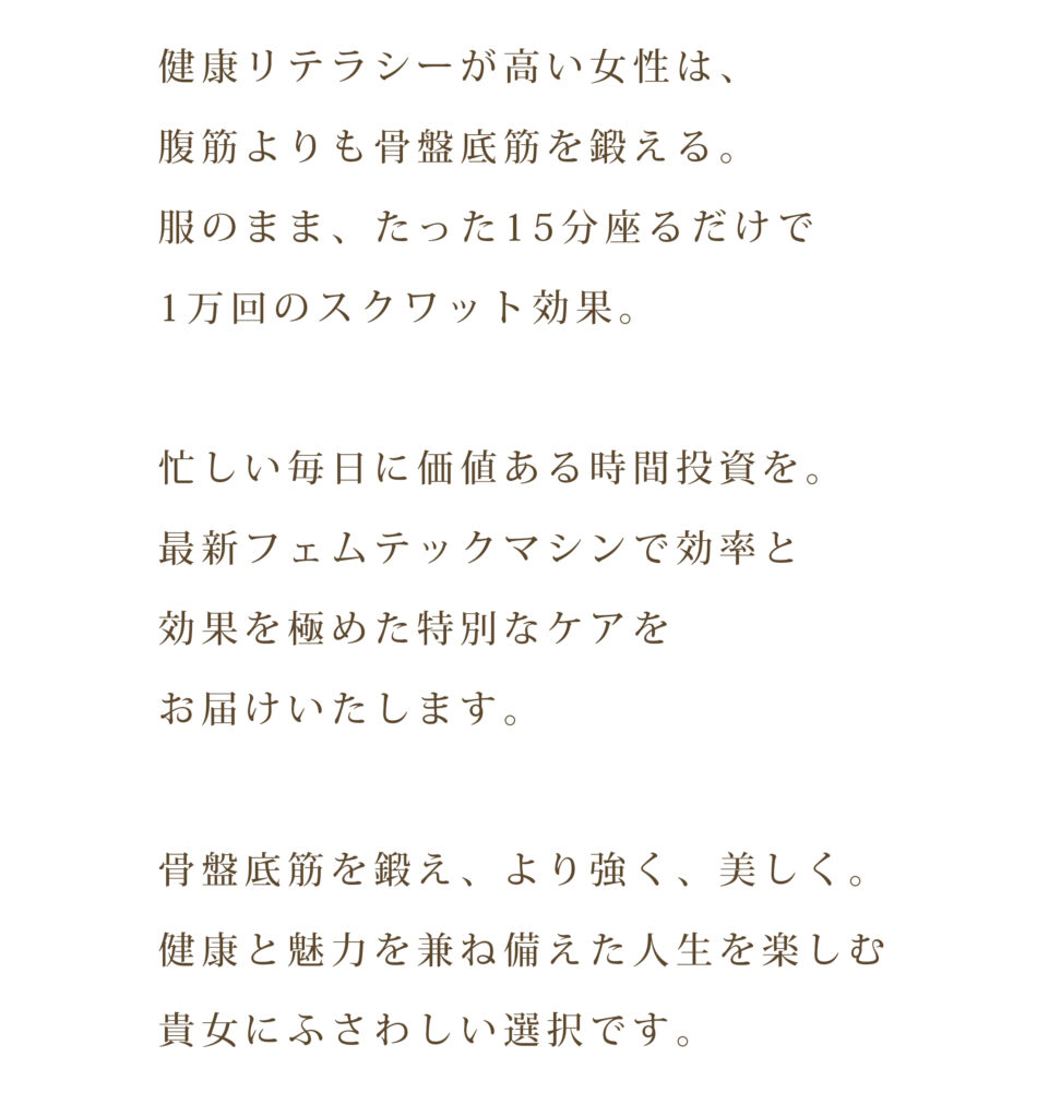 健康リテラシーが高い女性は、腹筋よりも骨盤底筋を鍛える。 服のまま、たった15分座るだけで1万回のスクワット効果。 忙しい毎日に価値ある時間投資を。 最新フェムテックマシンで効率と効果を極めた特別なケアをお届けいたします。 骨盤底筋を鍛え、より強く、美しく。 健康と魅力を兼ね備えた人生を楽しむ貴女にふさわしい選択です。