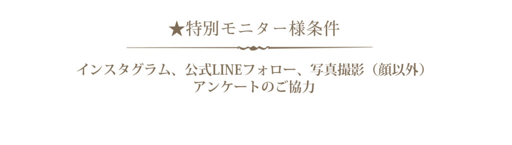 ★特別モニター様条件 インスタグラム、公式LINEフォロー、写真撮影（顔以外）、アンケートのご協力