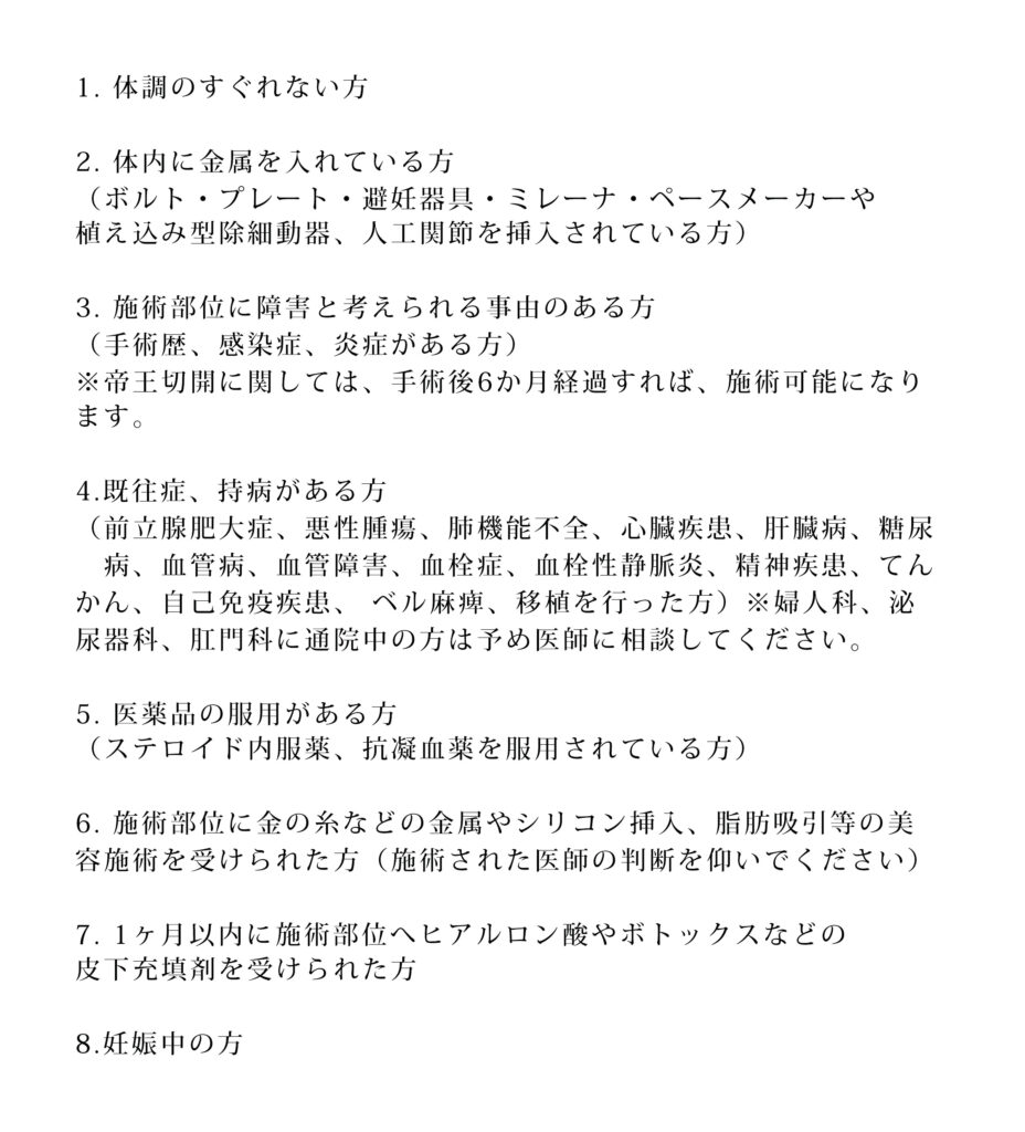1. 体調のすぐれない方 2. 体内に金属を入れている方 （ボルト・プレート・避妊器具・ミレーナ・ペースメーカーや植え込み型除細動器、人工関節を挿入されている方） 3. 施術部位に障害と考えられる事由のある方（手術歴、感染症、炎症がある方） ※帝王切開に関しては、手術後6か月経過すれば、施術可能になります。 4. 既往症、持病がある方 （前立腺肥大症、悪性腫瘍、肺機能不全、心臓疾患、肝臓病、糖尿病、血管病、血管障害、血栓症、血栓性静脈炎、精神疾患、てんかん、自己免疫疾思、ベル麻痺、移植を行った方）※婦人科、泌尿器科、肛門科に通院中の方は予め医師に相談してください。 5. 医薬品の服用がある方 （ステロイド内服薬、抗凝血薬を服用されている方） 6. 施術部位に金の糸などの金属やシリコン挿入、脂肪吸引等の美容施術を受けられた方（施術された医師の判断を仰いでください） 7. 1ヶ月以内に施術部位へヒアルロン酸やボトックスなどの皮下充填剤を受けられた方 8.妊娠中の方