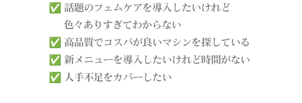 ・話題のフェムケアを導入したいけれど 色々ありすぎてわからない ・ 高品質でコスパが良いマシンを探している ・新メニューを導入したいけれど時間がない ・人手不足をカバーしたい